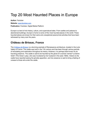 Top 20 Most Haunted Places in Europe
Author: Factober
Website: www.factober.com
Publication: Factober, Digital Media Platform
Europe is a land of rich history, culture, and supernatural tales. From castles and palaces to
abandoned buildings, Europe is home to some of the most haunted places in the world. These
haunted places are known for their eerie and unexplained paranormal activities that have been
witnessed by many over the years.
Château de Brissac, France
The Château de Brissac is a stunning example of Renaissance architecture, located in the Loire
Valley of France. The castle was built in the 11th century and has been through various periods
of remodeling and restoration throughout its history. However, it is perhaps best known for its
haunting presence. The castle is said to be haunted by the ghost of a woman named "La Dame
Verte" (The Green Lady), who was murdered by her husband in the early 1900s. Visitors to the
castle have reported seeing the ghostly apparition, and her presence is said to bring a feeling of
unease to those who enter the castle.
 