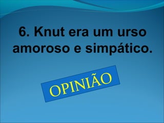 6. Knut era um urso 
amoroso e simpático. 
OPINIÃO 
 