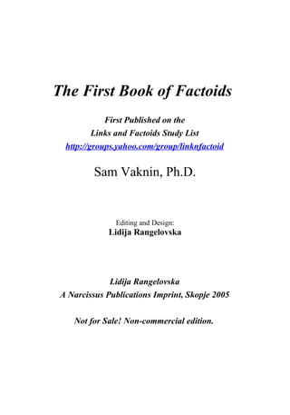The First Book of Factoids
             First Published on the
          Links and Factoids Study List
  http://groups.yahoo.com/group/linknfactoid


          Sam Vaknin, Ph.D.


               Editing and Design:
             Lidija Rangelovska




              Lidija Rangelovska
 A Narcissus Publications Imprint, Skopje 2005

    Not for Sale! Non-commercial edition.
 