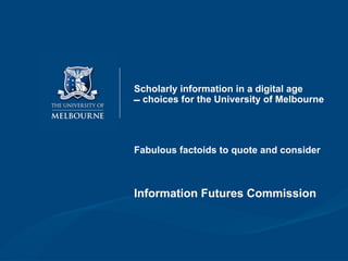 Scholarly information in a digital age
 choices for the University of Melbourne




Fabulous factoids to quote and consider



Information Futures Commission
 