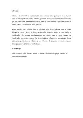 Introdução
Entende por facto todo o acontecimento que ocorre no nosso quotidiano. Toda via, nem
todos dizem respeito ao direito, existindo, por isso, factos que decorrem na sociedade e
que, de certa forma, interferem na relação entre os seres humanos e produzem efeitos na
esfera juridica, os chamados factos juridicos.
Nesse sentido, este trabalho dado a relevância dos factos juridicos para o direito,
debruça-se sobre factos juridicos, procurando descurar sobre a sua noção e
classificação. De seguida aprofundaremos um pouco mais o tema, falando da
classificação, como por exemplo Os factos jurídicos voluntários e involuntarios. Como
ultíma nota, gostávamos de referir que nos obtivemos de enumerar as caracteristicas de
factos juridicos voluntários e involuntários.
Metodologia
Para realização deste trabalho usamos o método de debate em grupo, consulta de
várias obras de Direito.
 