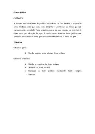 O facto juridico
Justificativa
A pesquisa tem como ponto de partida a necessidade de fazer intender o receptor de
forma detalhada, para que saiba como interpretar e conhecendo as formas que nela
interagem com a sociedade. Neste sentido, pensa-se que esta pesquisa vai contribuir de
algum modo para elevação do leque de conhecimento. Sendo os factos juridicos uma
ferramenta nas normas de direito para a sociedade moçambicana e outras em geral.
Objectivos
Objectivos gerais
 Abordar aspectos gerais sobre os factos juridicos.
Objectivos especificos
 Abordar os conceitos dos factos juridicos
 Classificar os factos juridicos
 Diferenciar os factos juridicos classificando dando exemplos
concretos.
 