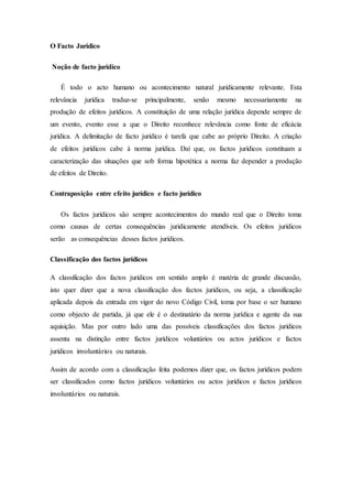 O Facto Jurídico
Noção de facto jurídico
É todo o acto humano ou acontecimento natural juridicamente relevante. Esta
relevância jurídica traduz-se principalmente, senão mesmo necessariamente na
produção de efeitos jurídicos. A constituição de uma relação jurídica depende sempre de
um evento, evento esse a que o Direito reconhece relevância como fonte de eficácia
jurídica. A delimitação de facto jurídico é tarefa que cabe ao próprio Direito. A criação
de efeitos jurídicos cabe à norma jurídica. Daí que, os factos jurídicos constituam a
caracterização das situações que sob forma hipotética a norma faz depender a produção
de efeitos de Direito.
Contraposição entre efeito jurídico e facto jurídico
Os factos jurídicos são sempre acontecimentos do mundo real que o Direito toma
como causas de certas consequências juridicamente atendíveis. Os efeitos jurídicos
serão as consequências desses factos jurídicos.
Classificação dos factos jurídicos
A classificação dos factos jurídicos em sentido amplo é matéria de grande discussão,
isto quer dizer que a nova classificação dos factos jurídicos, ou seja, a classificação
aplicada depois da entrada em vigor do novo Código Civil, toma por base o ser humano
como objecto de partida, já que ele é o destinatário da norma jurídica e agente da sua
aquisição. Mas por outro lado uma das possíveis classificações dos factos jurídicos
assenta na distinção entre factos jurídicos voluntários ou actos jurídicos e factos
jurídicos involuntários ou naturais.
Assim de acordo com a classificação feita podemos dizer que, os factos jurídicos podem
ser classificados como factos jurídicos voluntários ou actos jurídicos e factos jurídicos
involuntários ou naturais.
 