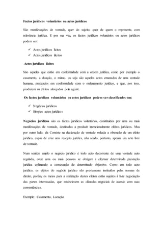 Factos jurídicos voluntários ou actos jurídicos
São manifestações de vontade, quer do sujeito, quer de quem o represente, com
relevância jurídica. E por sua vez, os factos jurídicos voluntários ou actos jurídicos
podem ser:
 Actos jurídicos lícitos
 Actos jurídicos ilícitos
Actos jurídicos lícitos
São aqueles que estão em conformidade com a ordem jurídica, como por exemplo o
casamento, a doação, o mútuo. ou seja são aqueles actos emanados de uma vontade
humana, praticados em conformidade com o ordenamento jurídico, e que, por isso,
produzem os efeitos almejados pelo agente.
Os factos jurídicos voluntários ou actos jurídicos podem ser classificados em:
 Negócios jurídicos
 Simples actos jurídicos
Negócios jurídicos são os factos jurídicos voluntários, constituídos por uma ou mais
manifestações de vontade, destinadas a produzir intencionalmente efeitos jurídicos. Mas
por outro lado, ela Consiste na declaração de vontade voltada a obtenção de um efeito
jurídico, capaz de criar uma reacção jurídica, não sendo, portanto, apenas um acto livre
de vontade.
Num sentido amplo o negócio jurídico é todo acto decorrente de uma vontade auto
regulada, onde uma ou mais pessoas se obrigam a efectuar determinada prestação
jurídica colimando a consecução de determinado objectivo. Como em todo acto
jurídico, os efeitos do negócio jurídico são previamente instituídos pelas normas de
direito, porém, os meios para a realização destes efeitos estão sujeitos à livre negociação
das partes interessadas, que estabelecem as cláusulas negociais de acordo com suas
conveniências.
Exemplo: Casamento, Locação
 