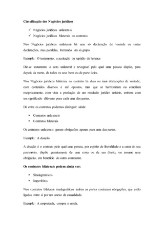Classificação dos Negócios jurídicos
 Negócios jurídicos unilaterais
 Negócios jurídicos bilaterais ou contratos
Nos Negócios jurídicos unilaterais há uma só declaração de vontade ou varias
declarações, mas paralelas, formando um só grupo.
Exemplo: O testamento, a aceitação ou repúdio de herança
Diz-se testamento o acto unilateral e revogável pelo qual uma pessoa dispõe, para
depois da morte, de todos os seus bens ou de parte deles.
Nos Negócios jurídicos bilaterais ou contrato há duas ou mais declarações de vontade,
com conteúdos diversos e até opostos, mas que se harmonizam ou conciliam
reciprocamente, com vista a produção de um resultado jurídico unitário, embora com
um significado diferente para cada uma das partes.
De entre os contratos podemos distinguir ainda:
 Contratos unilaterais
 Contratos bilaterais
Os contratos unilaterais geram obrigações apenas para uma das partes.
Exemplo: A doação
A doação é o contrato pelo qual uma pessoa, por espírito de liberalidade e a custa do seu
património, dispõe gratuitamente de uma coisa ou de um direito, ou assume uma
obrigação, em benefício do outro contraente.
Os contratos bilaterais podem ainda ser:
 Sinalagmáticos
 Imperfeitos
Nos contratos bilaterais sinalagmáticos ambas as partes contraiam obrigações, que estão
ligadas entre si por um anexo de casualidade.
Exemplo: A empreitada, compra e venda.
 