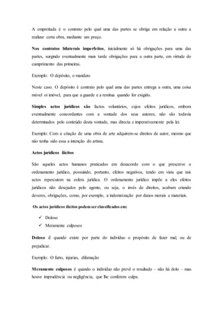A empreitada é o contrato pelo qual uma das partes se obriga em relação a outra a
realizar certa obra, mediante um preço.
Nos contratos bilaterais imperfeitos, inicialmente só há obrigações para uma das
partes, surgindo eventualmente mais tarde obrigações para a outra parte, em virtude do
cumprimento das primeiras.
Exemplo: O depósito, o mandato
Neste caso. O depósito é contrato pelo qual uma das partes entrega a outra, uma coisa
móvel oi imóvel, para que a guarde e a restitua quando for exigido.
Simples actos jurídicos são factos voluntários, cujos efeitos jurídicos, embora
eventualmente concordantes com a vontade dos seus autores, não são todavia
determinados pelo conteúdo desta vontade, mas directa e imperativamente pela lei.
Exemplo: Com a criação de uma obra de arte adquirem-se direitos de autor, mesmo que
não tenha sido essa a intenção do artista.
Actos jurídicos ilícitos
São aqueles actos humanos praticados em desacordo com o que prescreve o
ordenamento jurídico, possuindo, portanto, efeitos negativos, tendo em vista que tais
actos repercutem na esfera jurídica. O ordenamento jurídico impõe a eles efeitos
jurídicos não desejados pelo agente, ou seja, o invés de direitos, acabam criando
deveres, obrigações, como, por exemplo, a indemnização por danos morais e materiais.
Os actos jurídicos ilícitos podem ser classificados em:
 Doloso
 Meramente culposos
Doloso é quando existe por parte do indivíduo o propósito de fazer mal, ou de
prejudicar.
Exemplo: O furto, injurias, difamação
Meramente culposos é quando o indivíduo não prevê o resultado – não há dolo – mas
houve imprudência ou negligência, que lhe conferem culpa.
 