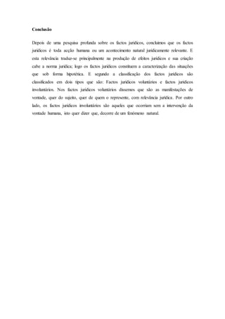 Conclusão
Depois de uma pesquisa profunda sobre os factos juridicos, concluimos que os factos
juridicos é toda acção humana ou um acontecimento natural juridicamente relevante. E
esta relevância traduz-se principalmente na produção de efeitos juridicos e sua criação
cabe a norma juridica; logo os factos juridicos constituem a caracterização das situações
que sob forma hipotética. E segundo a classificação dos factos juridicos são
classificados em dois tipos que são: Factos juridicos voluntários e factos juridicos
involuntários. Nos factos juridicos voluntários dissemos que são as manifestações de
vontade, quer do sujeito, quer de quem o represente, com relevância jurídica. Por outro
lado, os factos juridicos involuntários são aqueles que ocorriam sem a intervenção da
vontade humana, isto quer dizer que, decorre de um fenómeno natural.
 