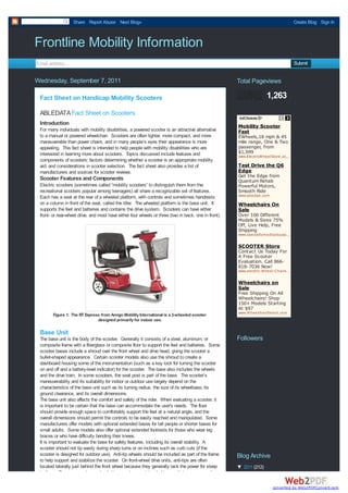 Share Report Abuse Next Blog»                                                                                    Create Blog Sign In



Frontline Mobility Information
Email address...                                                                                                                    Submit


Wednesday, September 7, 2011                                                                          Total Pageviews

 Fact Sheet on Handicap Mobility Scooters                                                                            1,263
 ABLEDATA Fact Sheet on Scooters
 Introduction                                                                                         Mobility Scooter
 For many individuals with mobility disabilities, a powered scooter is an attractive alternative      Fast
 to a manual or powered wheelchair. Scooters are often lighter, more compact, and more                EWheels,18 mph & 45
 maneuverable than power chairs, and in many people’s eyes their appearance is more                   mile range, One & Two
 appealing. This fact sheet is intended to help people with mobility disabilities who are             passenger, from
 interested in learning more about scooters. Topics discussed include features and                    $1,599
                                                                                                      www.ElectricW heelStore.com
                                                                                                                                …
 components of scooters; factors determining whether a scooter is an appropriate mobility
 aid; and considerations in scooter selection. The fact sheet also provides a list of                 Test Drive the Q6
 manufacturers and sources for scooter reviews.                                                       Edge
                                                                                                      Get the Edge from
 Scooter Features and Components                                                                      Quantum Rehab
 Electric scooters (sometimes called “mobility scooters” to distinguish them from the                 Powerful Motors,
 recreational scooters popular among teenagers) all share a recognizable set of features.             Smooth Ride
                                                                                                      www.q6edge.com
 Each has a seat at the rear of a wheeled platform, with controls and sometimes handrests
 on a column in front of the seat, called the tiller. The wheeled platform is the base unit. It       Wheelchairs On
 supports the feet and batteries and contains the drive system. Scooters can have either              Sale
 front- or rear-wheel drive, and most have either four wheels or three (two in back, one in front).   Over 100 Different
                                                                                                      Models & Sizes 75%
                                                                                                      Off, Live Help, Free
                                                                                                      Shipping
                                                                                                      www.specialtym edicalsupply.com
                                                                                                                               …

                                                                                                      SCOOTER Store
                                                                                                      Contact Us Today For
                                                                                                      A Free Scooter
                                                                                                      Evaluation. Call 866-
                                                                                                      818-7036 Now!
                                                                                                      www.electric-W heel-Chairs.com
                                                                                                                                …

                                                                                                      Wheelchairs on
                                                                                                      Sale
                                                                                                      Free Shipping On All
                                                                                                      Wheelchairs! Shop
                                                                                                      150+ Models Starting
                                                                                                      At $97
                                                                                                      www.W heelchairSelect.com
        Figure 1: The RT Express from Amigo Mobility International is a 3-wheeled scooter
                               designed primarily for indoor use.

 Base Unit
 The base unit is the body of the scooter. Generally it consists of a steel, aluminum, or             Followers
 composite frame with a fiberglass or composite floor to support the feet and batteries. Some
 scooter bases include a shroud over the front wheel and drive head, giving the scooter a
 bullet-shaped appearance. Certain scooter models also use the shroud to create a
 dashboard housing some of the instrumentation (such as a key lock for turning the scooter
 on and off and a battery-level indicator) for the scooter. The base also includes the wheels
 and the drive train. In some scooters, the seat post is part of the base. The scooter’s
 maneuverability and its suitability for indoor or outdoor use largely depend on the
 characteristics of the base unit such as its turning radius, the size of its wheelbase, its
 ground clearance, and its overall dimensions.
 The base unit also affects the comfort and safety of the rider. When evaluating a scooter, it
 is important to be certain that the base can accommodate the user's needs. The floor
 should provide enough space to comfortably support the feet at a natural angle, and the
 overall dimensions should permit the controls to be easily reached and manipulated. Some
 manufacturers offer models with optional extended bases for tall people or shorter bases for
 small adults. Some models also offer optional extended footrests for those who wear leg
 braces or who have difficulty bending their knees.
 It is important to evaluate the base for safety features, including its overall stability. A
 scooter should not tip easily during sharp turns or on inclines such as curb cuts (if the
 scooter is designed for outdoor use). Anti-tip wheels should be included as part of the frame        Blog Archive
 to help support and stabilize the scooter. On front-wheel drive units, anti-tips are often
 located laterally just behind the front wheel because they generally lack the power for steep        ▼ 2011 (212)
 inclines. Because most rear-wheel drive scooters are intended to negotiate more rugged

                                                                                                                        converted by Web2PDFConvert.com
 