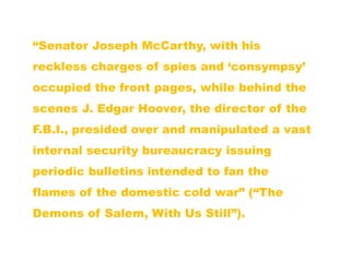 “Senator Joseph McCarthy, with his
reckless charges of spies and „consympsy‟
occupied the front pages, while behind the
scenes J. Edgar Hoover, the director of the
F.B.I., presided over and manipulated a vast
internal security bureaucracy issuing
periodic bulletins intended to fan the
flames of the domestic cold war” (“The
Demons of Salem, With Us Still”).
 