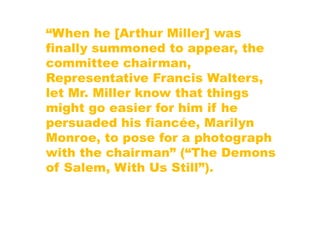 “When he [Arthur Miller] was
finally summoned to appear, the
committee chairman,
Representative Francis Walters,
let Mr. Miller know that things
might go easier for him if he
persuaded his fiancée, Marilyn
Monroe, to pose for a photograph
with the chairman” (“The Demons
of Salem, With Us Still”).
 