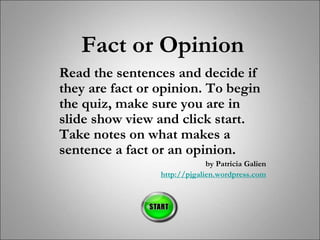 Fact or Opinion
Read the sentences and decide if
they are fact or opinion. To begin
the quiz, make sure you are in
slide show view and click start.
Take notes on what makes a
sentence a fact or an opinion.
by Patricia Galien
http://pjgalien.wordpress.com
 