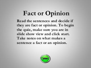 Fact or Opinion
Read the sentences and decide if
they are fact or opinion. To begin
the quiz, make sure you are in
slide show view and click start.
Take notes on what makes a
sentence a fact or an opinion.
 