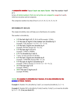 A composite number has at least one more factor that the number itself
or 1.
In fact, all whole numbers that are not prime are composite except for 1 and 0,
which are not prime and not composite.

The composite numbers less than 20 are 4, 6, 8, 9, 10, 12, 14, 15, 16, 18



DIVISIBILITY RULES

The simple divisibility rules will help you to find factors of a number.

The number is divisible by:

   •   2 if the last digit is 0, 2, 4, 6, or 8 (example: 12346);
   •   3 if the sum of digits in the number are divisible by 3
       (example: 1236, because 1+2+3+6 = 12 = 3 x 4);
   •   4 if the last 2 digits are divisible by 4
       (example: 897544, because 44 = 4 x 11);
   •   5 if the last digit is 0 or 5
       (example: 178965 or 40980);
   •   6 if it is divisible by 2 and 3;
   •   7 sorry, no rule (you have to divide);
   •   8 if the last 3 digits are divisible by 8
       (example: 124987080, because 080 = 8 x 10;
   •   9 if the sum of digits is divisible by 9
       (example: 234612, because 2+3+4+6+1+2 = 18 = 9 x 2);
   •   10 if the last digit is 0
       (example: 99990 );
   •   100 if the last 2 digits are 0
       (example 987600);



NOTE: If a number is divisible by 2 factors, it is also divisible by the
product of these factors.

Example 1: Number 18 is divisible by 2 and 3, so it must be divisible by 2 x 3 = 6.

Example 2: Number 945 is divisible by 9 (why?) and by 5 (why?), so it must be divisible
by 9 x 5 = 45. (Can you check it?)
 