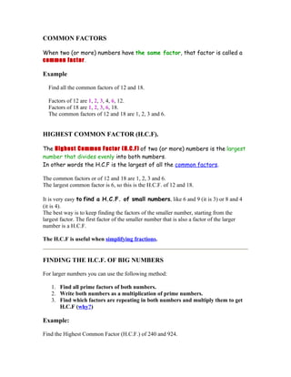 COMMON FACTORS

When two (or more) numbers have the same factor, that factor is called a
common factor.

Example

  Find all the common factors of 12 and 18.

  Factors of 12 are 1, 2, 3, 4, 6, 12.
  Factors of 18 are 1, 2, 3, 6, 18.
  The common factors of 12 and 18 are 1, 2, 3 and 6.


HIGHEST COMMON FACTOR (H.C.F).

The Highest Common Factor (H.C.F) of two (or more) numbers is the largest
number that divides evenly into both numbers.
In other words the H.C.F is the largest of all the common factors.

The common factors or of 12 and 18 are 1, 2, 3 and 6.
The largest common factor is 6, so this is the H.C.F. of 12 and 18.

It is very easy to find a H.C.F. of small numbers, like 6 and 9 (it is 3) or 8 and 4
(it is 4).
The best way is to keep finding the factors of the smaller number, starting from the
largest factor. The first factor of the smaller number that is also a factor of the larger
number is a H.C.F.

The H.C.F is useful when simplifying fractions.


FINDING THE H.C.F. OF BIG NUMBERS

For larger numbers you can use the following method:

   1. Find all prime factors of both numbers.
   2. Write both numbers as a multiplication of prime numbers.
   3. Find which factors are repeating in both numbers and multiply them to get
      H.C.F (why?)

Example:

Find the Highest Common Factor (H.C.F.) of 240 and 924.
 