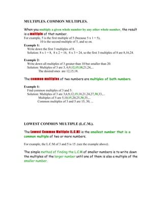 MULTIPLES. COMMON MULTIPLES.

When you multiply a given whole number by any other whole number, the result
is a multiple of that number.
For example, 5 is the first multiple of 5 (because 5 x 1 = 5),
             10 is the second multiple of 5, and so on.
Example 1:
   Write down the first 3 multiples of 8.
   Solution: 8 x 1 = 8, 8 x 2 = 16, 8 x 3 = 24, so the first 3 multiples of 8 are 8,16,24.

Example 2:
  Write down all multiples of 3 greater than 10 but smaller than 20.
  Solution: Multiples of 3 are 3, 6,9,12,15,18,21,24,...
          The desired ones are 12,15,18.

The common multiples of two numbers are multiples of both numbers.

Example 1:
  Find common multiples of 3 and 5.
  Solution: Multiples of 3 are 3,6,9,12,15,18,21,24,27,30,33,...
          Multiples of 5 are 5,10,15,20,25,30,35,...
          Common multiples of 3 and 5 are 15, 30, ...




LOWEST COMMON MULTIPLE (L.C.M.).

The Lowest Common Multiple (L.C.M) is the smallest number that is a
common multiple of two or more numbers.

For example, the L.C.M of 3 and 5 is 15 .(see the example above).

The simple method of finding the L.C.M of smaller numbers is to write down
the multiples of the larger number until one of them is also a multiple of the
smaller number.
 