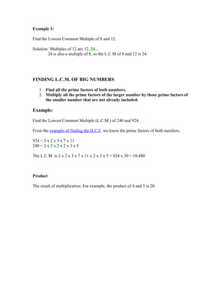 Example 1:

Find the Lowest Common Multiple of 8 and 12.

Solution: Multiples of 12 are 12, 24...
        24 is also a multiple of 8, so the L.C.M of 8 and 12 is 24.




FINDING L.C.M. OF BIG NUMBERS

   1. Find all the prime factors of both numbers.
   2. Multiply all the prime factors of the larger number by those prime factors of
      the smaller number that are not already included.

Example:

Find the Lowest Common Multiple (L.C.M.) of 240 and 924.

From the example of finding the H.C.F. we know the prime factors of both numbers.

924 = 2 x 2 x 3 x 7 x 11
240 = 2 x 2 x 2 x 2 x 3 x 5

The L.C.M. is 2 x 2 x 3 x 7 x 11 x 2 x 2 x 5 = 924 x 20 = 18,480



Product

The result of multiplication. For example, the product of 4 and 5 is 20.
 