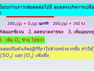 Ex5   เมื่อรบกวนภาวะสมดุลต่อไปนี้ สมดุลจะเกิดการเปลี่ยนแปลง อย่างไร 2SO 2 (g) + O 2 (g)  2SO 3 (g) + 192 kJ 1. เพิ่มแก๊สออกซิเจน  2.  ลดขนาดภาชนะ  3.  เพิ่มอุณหภูมิ 1.  เพิ่ม  O 2   ซ้าย ไปขวา ภาวะสมดุลปรับตัวเกิดปฏิกิริยาไปข้างหน้ามากขึ้น   ทำให้ [SO 2 ]   ลดลง  [SO 3 ]  และ  [O 2 ]  เพิ่มขึ้น 