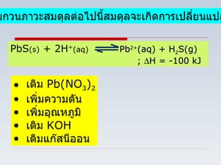 1.  เมื่อรบกวนภาวะสมดุลต่อไปนี้สมดุลจะเกิดการเปลี่ยนแปลงอย่างไร PbS (s)  + 2H + (aq)  Pb 2+ (aq) + H 2 S(g) ;   H = -100 kJ   เติม  Pb(NO 3 ) 2 เพิ่มความดัน เพิ่มอุณหภูมิ เติม  KOH เติมแก๊สนีออน 