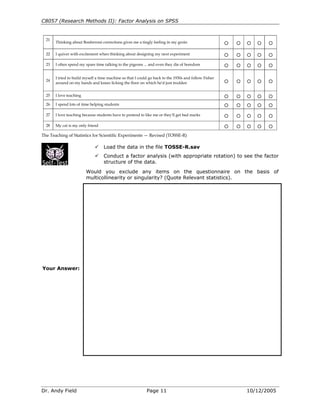 C8057 (Research Methods II): Factor Analysis on SPSS
Dr. Andy Field Page 11 10/12/2005
21
Thinking about Bonferroni corrections gives me a tingly feeling in my groin A A A A A
22 I quiver with excitement when thinking about designing my next experiment A A A A A
23 I often spend my spare time talking to the pigeons ... and even they die of boredom A A A A A
24
I tried to build myself a time machine so that I could go back to the 1930s and follow Fisher
around on my hands and knees licking the floor on which he'd just trodden
A A A A A
25 I love teaching A A A A A
26 I spend lots of time helping students A A A A A
27 I love teaching because students have to pretend to like me or they'll get bad marks A A A A A
28 My cat is my only friend A A A A A
The Teaching of Statistics for Scientific Experiments — Revised (TOSSE-R)
Load the data in the file TOSSE-R.sav
Conduct a factor analysis (with appropriate rotation) to see the factor
structure of the data.
Would you exclude any items on the questionnaire on the basis of
multicollinearity or singularity? (Quote Relevant statistics).
Your Answer:
 