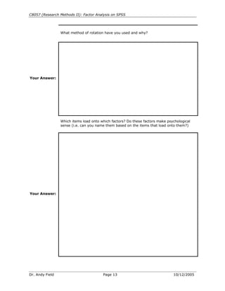 C8057 (Research Methods II): Factor Analysis on SPSS
Dr. Andy Field Page 13 10/12/2005
What method of rotation have you used and why?
Your Answer:
Which items load onto which factors? Do these factors make psychological
sense (i.e. can you name them based on the items that load onto them?)
Your Answer:
 