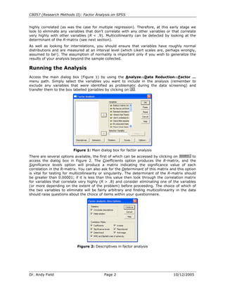 C8057 (Research Methods II): Factor Analysis on SPSS
Dr. Andy Field Page 2 10/12/2005
highly correlated (as was the case for multiple regression). Therefore, at this early stage we
look to eliminate any variables that don’t correlate with any other variables or that correlate
very highly with other variables (R < .9). Multicollinearity can be detected by looking at the
determinant of the R-matrix (see next section).
As well as looking for interrelations, you should ensure that variables have roughly normal
distributions and are measured at an interval level (which Likert scales are, perhaps wrongly,
assumed to be!). The assumption of normality is important only if you wish to generalize the
results of your analysis beyond the sample collected.
Running the Analysis
Access the main dialog box (Figure 1) by using the Analyze⇒Data Reduction⇒Factor …
menu path. Simply select the variables you want to include in the analysis (remember to
exclude any variables that were identified as problematic during the data screening) and
transfer them to the box labelled Variables by clicking on .
Figure 1: Main dialog box for factor analysis
There are several options available, the first of which can be accessed by clicking on to
access the dialog box in Figure 2. The Coefficients option produces the R-matrix, and the
Significance levels option will produce a matrix indicating the significance value of each
correlation in the R-matrix. You can also ask for the Determinant of this matrix and this option
is vital for testing for multicollinearity or singularity. The determinant of the R-matrix should
be greater than 0.00001; if it is less than this value then look through the correlation matrix
for variables that correlate very highly (R > .8) and consider eliminating one of the variables
(or more depending on the extent of the problem) before proceeding. The choice of which of
the two variables to eliminate will be fairly arbitrary and finding multicollinearity in the data
should raise questions about the choice of items within your questionnaire.
Figure 2: Descriptives in factor analysis
 