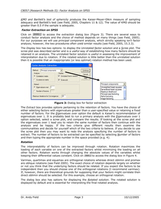 C8057 (Research Methods II): Factor Analysis on SPSS
Dr. Andy Field Page 3 10/12/2005
KMO and Bartlett’s test of sphericity produces the Kaiser-Meyer-Olkin measure of sampling
adequacy and Bartlett’s test (see Field, 2005, Chapters 11 & 12). The value of KMO should be
greater than 0.5 if the sample is adequate.
Factor Extraction on SPSS
Click on to access the extraction dialog box (Figure 3). There are several ways to
conduct factor analysis and the choice of method depends on many things (see Field, 2005).
For our purposes we will use principal component analysis, which strictly speaking isn’t factor
analysis; however, the two procedures often yield similar results (see Field, 2005, 15.3.3).
The Display box has two options: to display the Unrotated factor solution and a Scree plot. The
scree plot was described earlier and is a useful way of establishing how many factors should be
retained in an analysis. The unrotated factor solution is useful in assessing the improvement of
interpretation due to rotation. If the rotated solution is little better than the unrotated solution
then it is possible that an inappropriate (or less optimal) rotation method has been used.
Figure 3: Dialog box for factor extraction
The Extract box provides options pertaining to the retention of factors. You have the choice of
either selecting factors with eigenvalues greater than a user-specified value or retaining a fixed
number of factors. For the Eigenvalues over option the default is Kaiser’s recommendation of
eigenvalues over 1. It is probably best to run a primary analysis with the Eigenvalues over 1
option selected, select a scree plot, and compare the results. If looking at the scree plot and
the eigenvalues over 1 lead you to retain the same number of factors then continue with the
analysis and be happy. If the two criteria give different results then examine the
communalities and decide for yourself which of the two criteria to believe. If you decide to use
the scree plot then you may want to redo the analysis specifying the number of factors to
extract. The number of factors to be extracted can be specified by selecting Number of factors
and then typing the appropriate number in the space provided (e.g. 4).
Rotation
The interpretability of factors can be improved through rotation. Rotation maximizes the
loading of each variable on one of the extracted factors whilst minimizing the loading on all
other factors. Rotation works through changing the absolute values of the variables whilst
keeping their differential values constant. Click on to access the dialog box in Figure 4.
Varimax, quartimax and equamax are orthogonal rotations whereas direct oblimin and promax
are oblique rotations (see Field 2005). The exact choice of rotation depends largely on whether
or not you think that the underlying factors should be related. If you expect the factors to be
independent then you should choose one of the orthogonal rotations (I recommend varimax).
If, however, there are theoretical grounds for supposing that your factors might correlate then
direct oblimin should be selected. For this example, choose an orthogonal rotation.
The dialog box also has options for displaying the Rotated solution. The rotated solution is
displayed by default and is essential for interpreting the final rotated analysis.
 