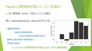 Factorに異常値が混入している場合
 次に異常値（error）が混入している場合
例４: dataのdaySorted, valErrorをグラフ化
> ggplot(data,
aes(x=daySorted,
y=as.numeric(valError))) +
geom_bar(stat='identity') +
theme_bw()
as.numericで異常値分が欠損になる（NAに強制変換）
 