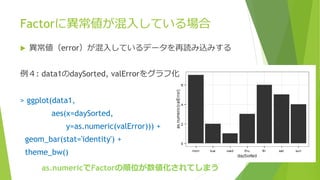 Factorに異常値が混入している場合
 異常値（error）が混入しているデータを再読み込みする
例４: data1のdaySorted, valErrorをグラフ化
> ggplot(data1,
aes(x=daySorted,
y=as.numeric(valError))) +
geom_bar(stat='identity') +
theme_bw()
as.numericでFactorの順位が数値化されてしまう
 
