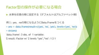 Factor型の操作が必要になる場合
 水準を任意の順に設定する（デフォルトはアルファベット順）
例１: yes、noの順になるようにData.Frameをつくる
> ans <- data.frame(result=c('yes', 'no', 'yes'), levels=('yes', 'no'))
> str(ans)
'data.frame': 3 obs. of 1 variable:
$ result: Factor w/ 2 levels “yes",“no": 1 2 1
 