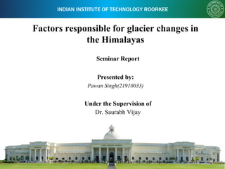 INDIAN INSTITUTE OF TECHNOLOGY ROORKEE
Factors responsible for glacier changes in
the Himalayas
Presented by:
Pawan Singh(21910033)
Dr. Saurabh Vijay
Under the Supervision of
Seminar Report
 