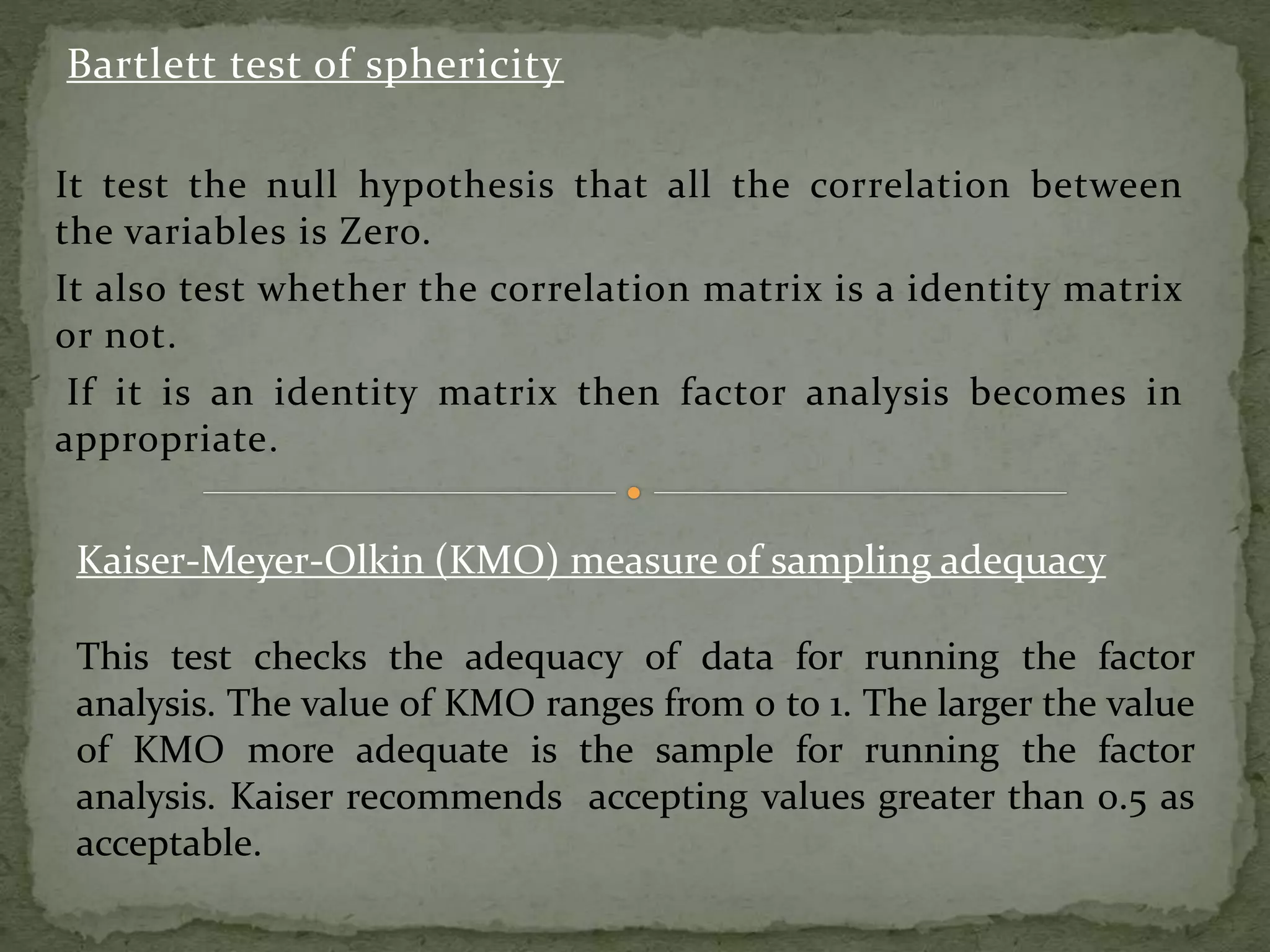 Bartlett test of sphericity
It test the null hypothesis that all the correlation between
the variables is Zero.
It also test whether the correlation matrix is a identity matrix
or not.
If it is an identity matrix then factor analysis becomes in
appropriate.
Kaiser-Meyer-Olkin (KMO) measure of sampling adequacy
This test checks the adequacy of data for running the factor
analysis. The value of KMO ranges from 0 to 1. The larger the value
of KMO more adequate is the sample for running the factor
analysis. Kaiser recommends accepting values greater than 0.5 as
acceptable.
 