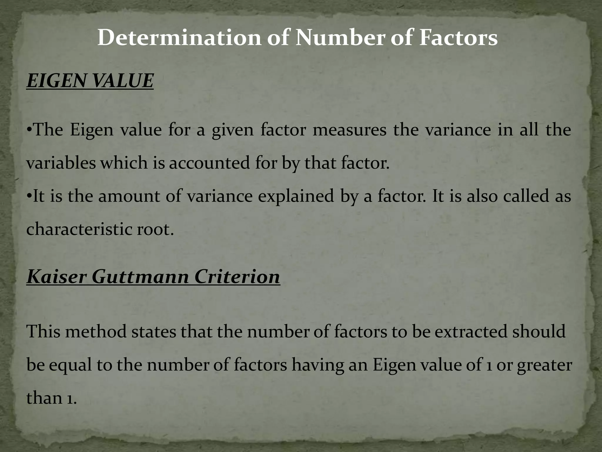 Determination of Number of Factors
EIGEN VALUE
•The Eigen value for a given factor measures the variance in all the
variables which is accounted for by that factor.
•It is the amount of variance explained by a factor. It is also called as
characteristic root.
Kaiser Guttmann Criterion
This method states that the number of factors to be extracted should
be equal to the number of factors having an Eigen value of 1 or greater
than 1.
 