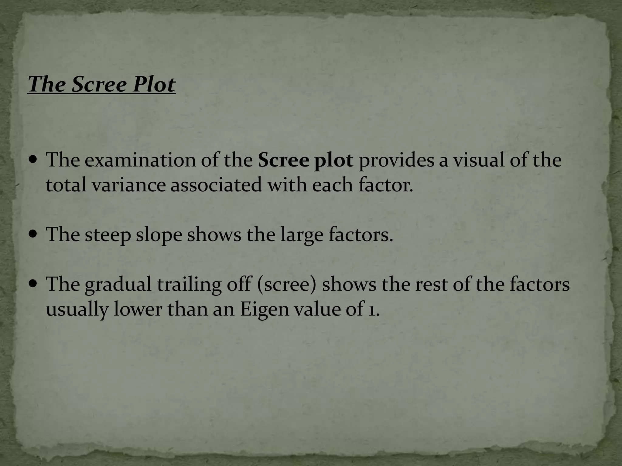 The Scree Plot
 The examination of the Scree plot provides a visual of the
total variance associated with each factor.
 The steep slope shows the large factors.
 The gradual trailing off (scree) shows the rest of the factors
usually lower than an Eigen value of 1.
 
