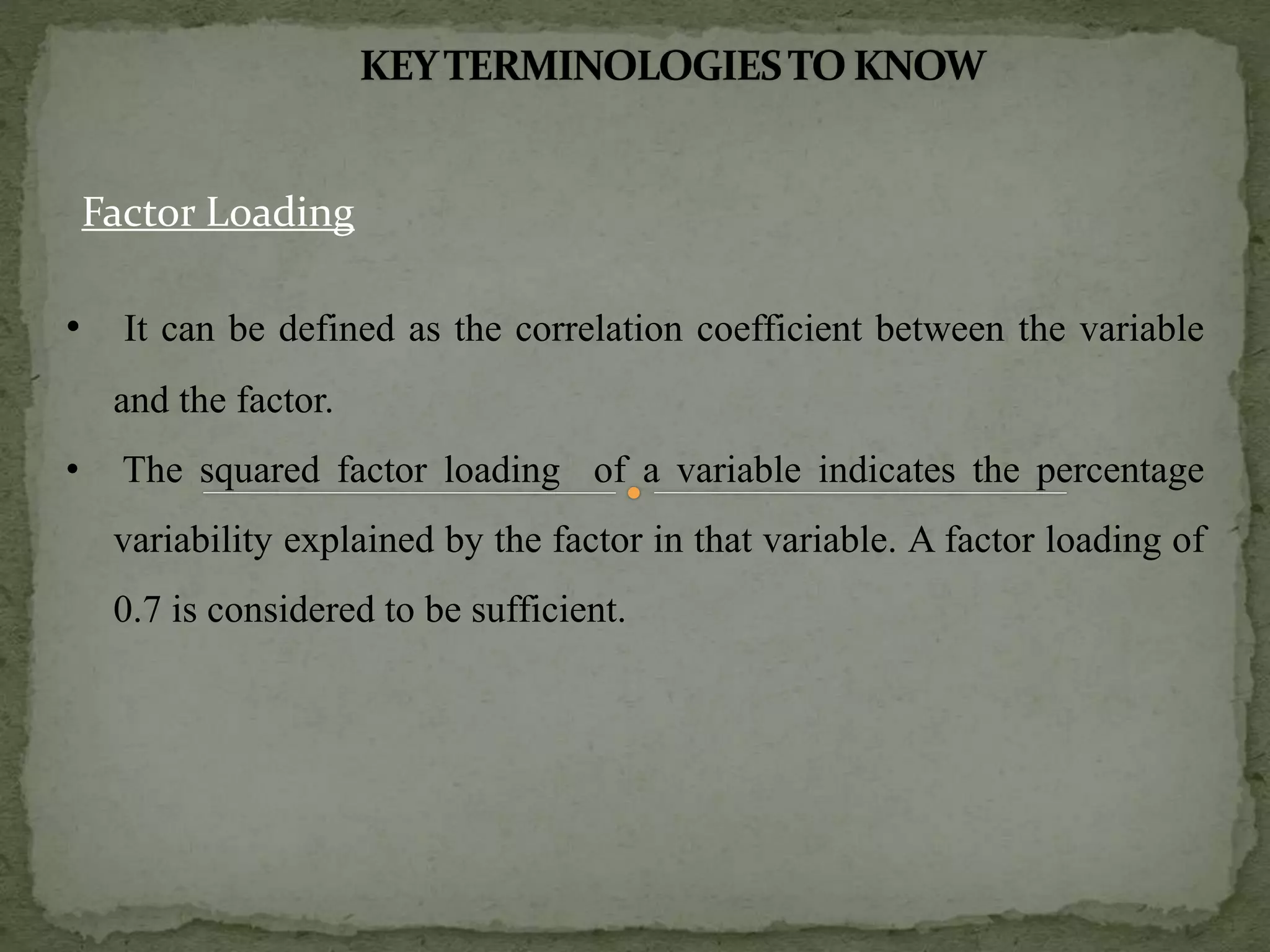 Factor Loading
• It can be defined as the correlation coefficient between the variable
and the factor.
• The squared factor loading of a variable indicates the percentage
variability explained by the factor in that variable. A factor loading of
0.7 is considered to be sufficient.
 
