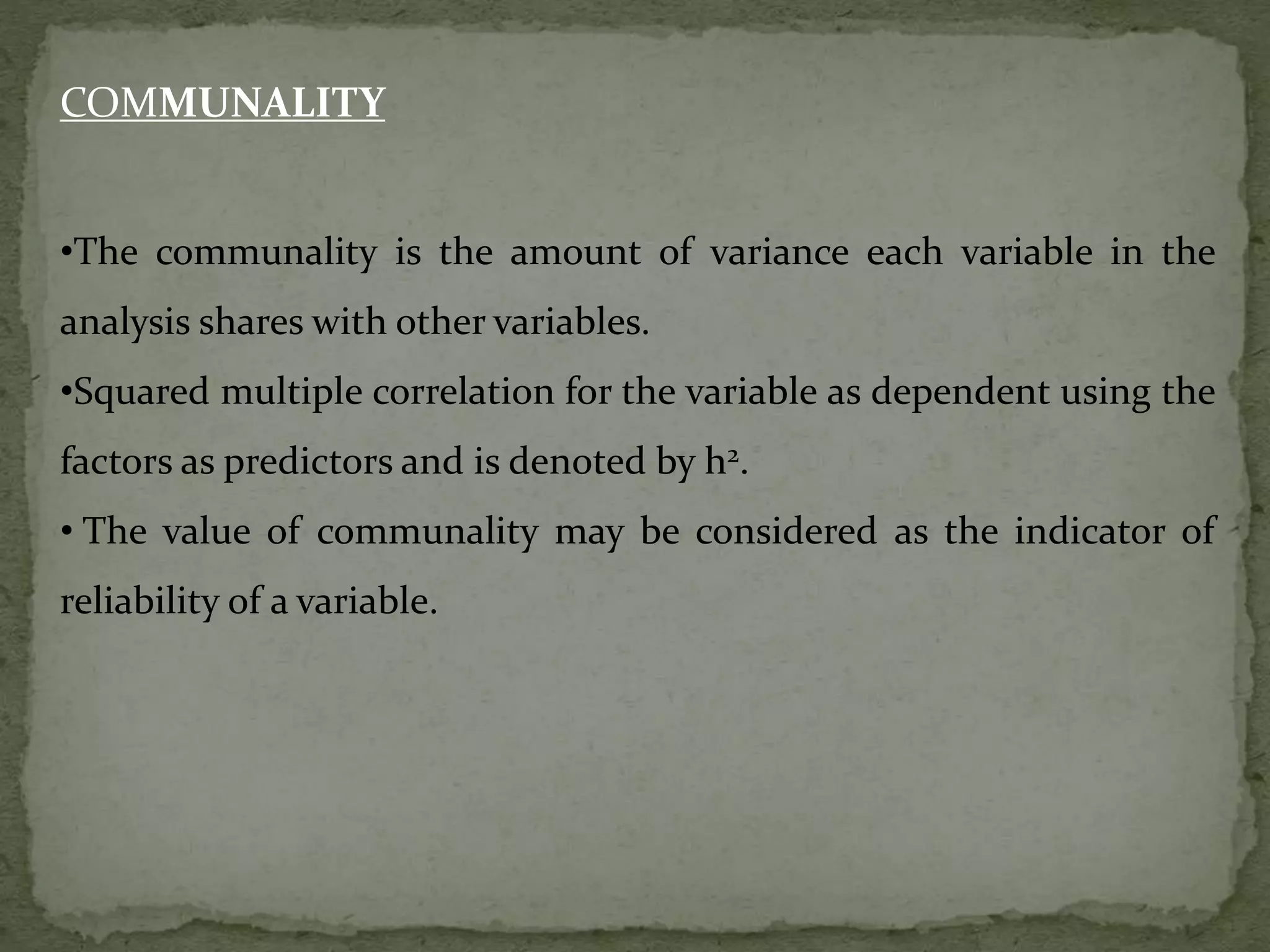 COMMUNALITY
•The communality is the amount of variance each variable in the
analysis shares with other variables.
•Squared multiple correlation for the variable as dependent using the
factors as predictors and is denoted by h2.
• The value of communality may be considered as the indicator of
reliability of a variable.
 