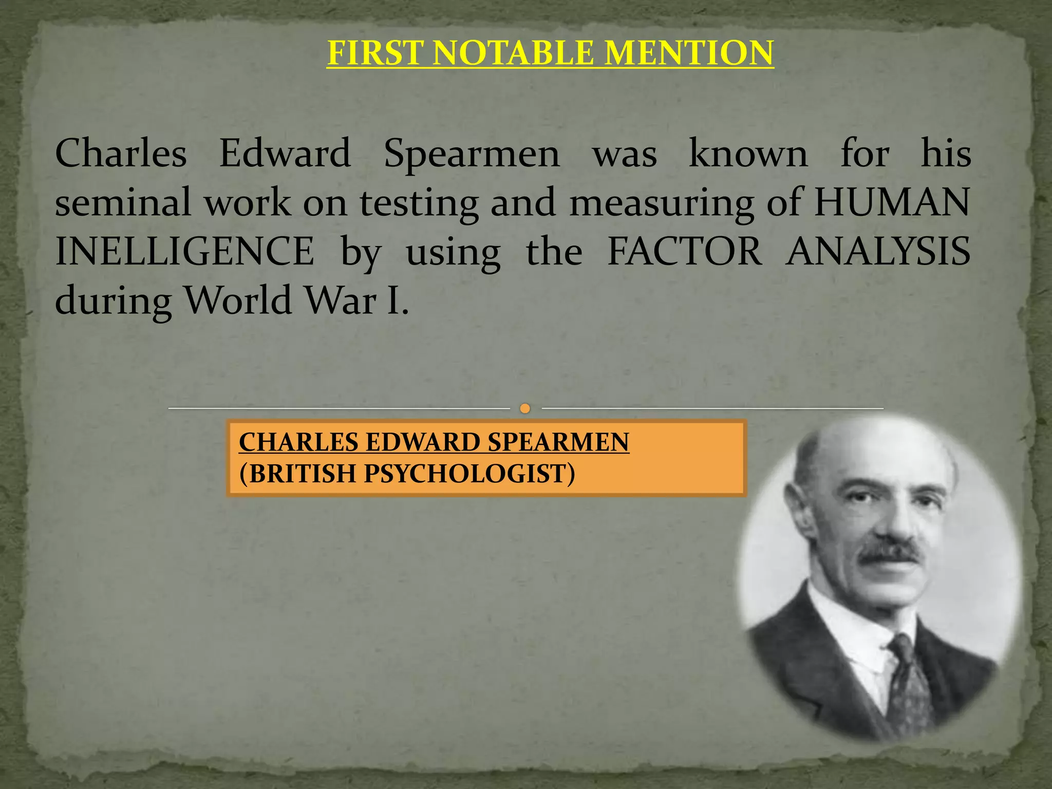 FIRST NOTABLE MENTION
Charles Edward Spearmen was known for his
seminal work on testing and measuring of HUMAN
INELLIGENCE by using the FACTOR ANALYSIS
during World War I.
CHARLES EDWARD SPEARMEN
(BRITISH PSYCHOLOGIST)
 