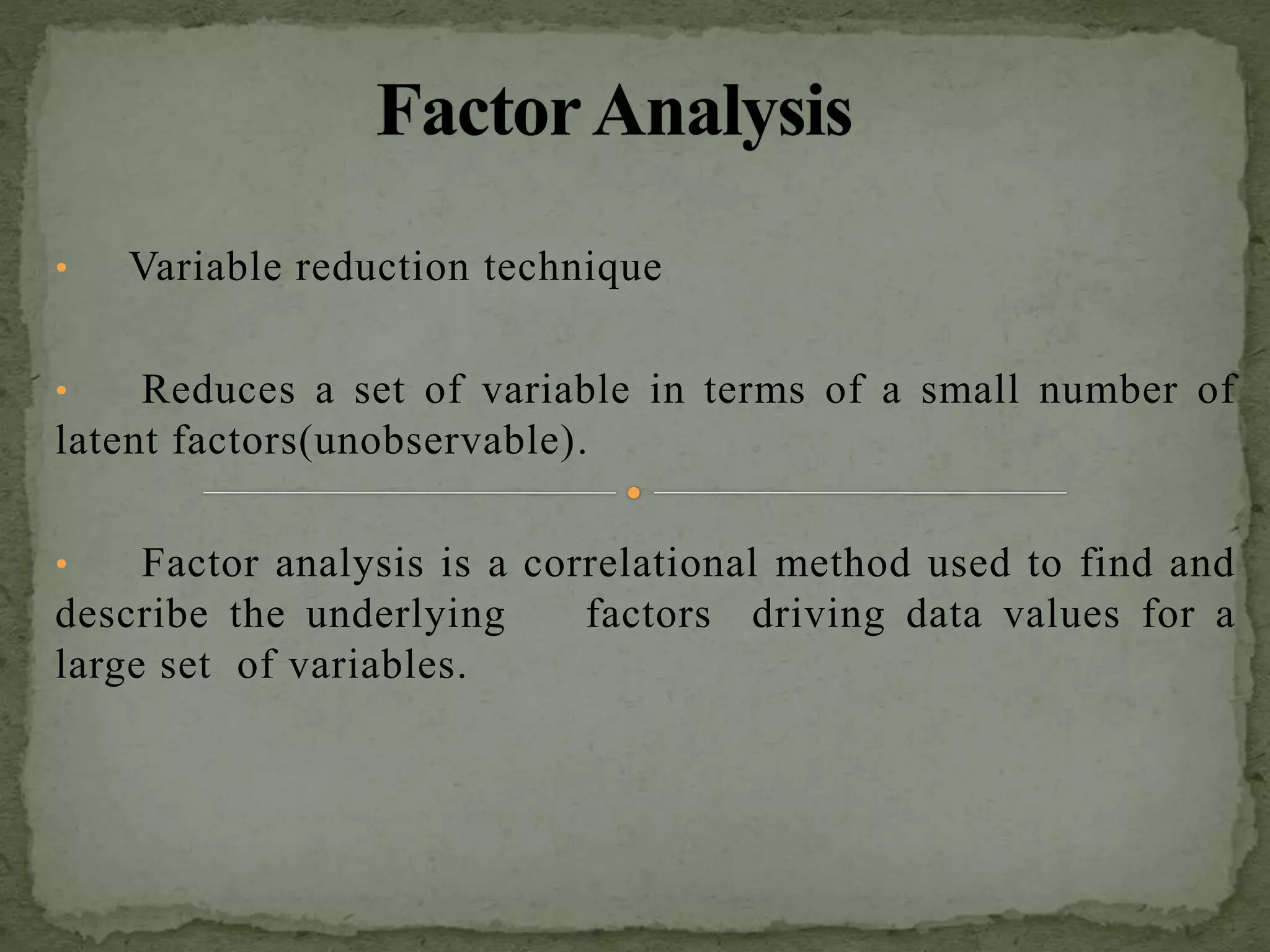 • Variable reduction technique
• Reduces a set of variable in terms of a small number of
latent factors(unobservable).
• Factor analysis is a correlational method used to find and
describe the underlying factors driving data values for a
large set of variables.
 