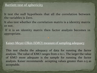 Bartlett test of sphericity
It test the null hypothesis that all the correlation between
the variables is Zero.
It also test whether the correlation matrix is a identity matrix
or not.
If it is an identity matrix then factor analysis becomes in
appropriate.
Kaiser-Meyer-Olkin (KMO) measure of sampling adequacy
This test checks the adequacy of data for running the factor
analysis. The value of KMO ranges from 0 to 1. The larger the value
of KMO more adequate is the sample for running the factor
analysis. Kaiser recommends accepting values greater than 0.5 as
acceptable.
 