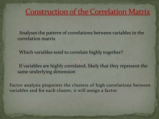 •Analyses the pattern of correlations between variables in the
correlation matrix
•Which variables tend to correlate highly together?
•If variables are highly correlated, likely that they represent the
same underlying dimension
Factor analysis pinpoints the clusters of high correlations between
variables and for each cluster, it will assign a factor
 
