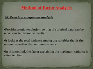 Method of Factor Analysis
(A) Principal component analysis
•Provides a unique solution, so that the original data can be
reconstructed from the results
•It looks at the total variance among the variables that is the
unique as well as the common variance.
•In this method, the factor explaining the maximum variance is
extracted first.
 