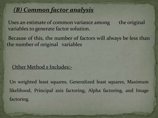 Uses an estimate of common variance among the original
variables to generate factor solution.
Because of this, the number of factors will always be less than
the number of original variables
(B) Common factor analysis
Un weighted least squares, Generalized least squares, Maximum
likelihood, Principal axis factoring, Alpha factoring, and Image
factoring.
Other Method s Includes:-
 