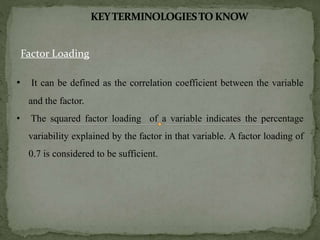 Factor Loading
• It can be defined as the correlation coefficient between the variable
and the factor.
• The squared factor loading of a variable indicates the percentage
variability explained by the factor in that variable. A factor loading of
0.7 is considered to be sufficient.
 