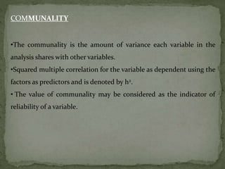 COMMUNALITY
•The communality is the amount of variance each variable in the
analysis shares with other variables.
•Squared multiple correlation for the variable as dependent using the
factors as predictors and is denoted by h2.
• The value of communality may be considered as the indicator of
reliability of a variable.
 