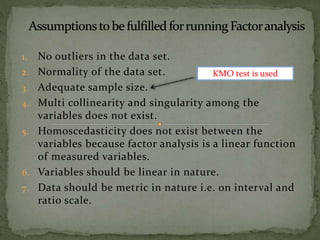 1. No outliers in the data set.
2. Normality of the data set.
3. Adequate sample size.
4. Multi collinearity and singularity among the
variables does not exist.
5. Homoscedasticity does not exist between the
variables because factor analysis is a linear function
of measured variables.
6. Variables should be linear in nature.
7. Data should be metric in nature i.e. on interval and
ratio scale.
KMO test is used
 
