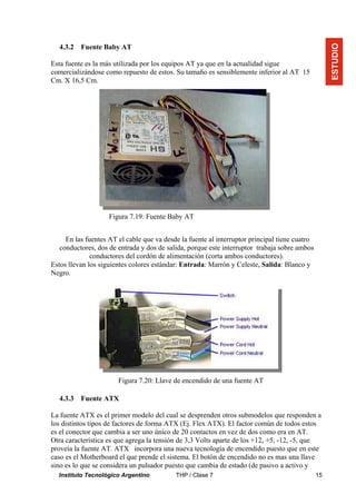 Instituto Tecnológico Argentino THP / Clase 7 15
4.3.2 Fuente Baby AT
Esta fuente es la más utilizada por los equipos AT ya que en la actualidad sigue
comercializándose como repuesto de estos. Su tamaño es sensiblemente inferior al AT 15
Cm. X 16,5 Cm.
En las fuentes AT el cable que va desde la fuente al interruptor principal tiene cuatro
conductores, dos de entrada y dos de salida, porque este interruptor trabaja sobre ambos
conductores del cordón de alimentación (corta ambos conductores).
Estos llevan los siguientes colores estándar: Entrada: Marrón y Celeste, Salida: Blanco y
Negro.
4.3.3 Fuente ATX
La fuente ATX es el primer modelo del cual se desprenden otros submodelos que responden a
los distintos tipos de factores de forma ATX (Ej. Flex ATX). El factor común de todos estos
es el conector que cambia a ser uno único de 20 contactos en vez de dos como era en AT.
Otra característica es que agrega la tensión de 3,3 Volts aparte de los +12, +5, -12, -5, que
proveía la fuente AT. ATX incorpora una nueva tecnología de encendido puesto que en este
caso es el Motherboard el que prende el sistema. El botón de encendido no es mas una llave
sino es lo que se considera un pulsador puesto que cambia de estado (de pasivo a activo y
ESTUDIO
Figura 7.19: Fuente Baby AT
Figura 7.20: Llave de encendido de una fuente AT
 