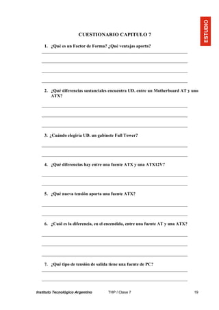 Instituto Tecnológico Argentino THP / Clase 7 19
CUESTIONARIO CAPITULO 7
1. ¿Qué es un Factor de Forma? ¿Qué ventajas aporta?
__________________________________________________________________
__________________________________________________________________
__________________________________________________________________
__________________________________________________________________
2. ¿Qué diferencias sustanciales encuentra UD. entre un Motherboard AT y uno
ATX?
__________________________________________________________________
__________________________________________________________________
__________________________________________________________________
3. ¿Cuándo elegiría UD. un gabinete Full Tower?
__________________________________________________________________
__________________________________________________________________
4. ¿Qué diferencias hay entre una fuente ATX y una ATX12V?
__________________________________________________________________
__________________________________________________________________
5. ¿Qué nueva tensión aporta una fuente ATX?
__________________________________________________________________
__________________________________________________________________
6. ¿Cuál es la diferencia, en el encendido, entre una fuente AT y una ATX?
__________________________________________________________________
__________________________________________________________________
__________________________________________________________________
7. ¿Qué tipo de tensión de salida tiene una fuente de PC?
__________________________________________________________________
__________________________________________________________________
ESTUDIO
 