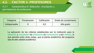 4.3. FACTOR 3: PROFESORES
1
4.3.1. Característica 8: Selección, vinculación y
permanencia de profesores
Categoría Ponderación Calificación Grado de cumplimiento
Indispensable 8 4,5 Alto grado
La aplicación de los criterios establecidos por la institución para la
selección y vinculación de profesores es transparente y por méritos, lo
que permite entre otras cosas, que la planta académica del programa
sea de alta calidad académica
 