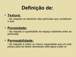 Definição de: Textura: - diz respeito ao tamanho das partículas que constituem o solo. Porosidade: - diz respeito à quantidade de espaço existente entre as partículas. Permeabilidade: - diz respeito à maior ou menor capacidade que um solo possui para se deixar atravessar pela água e pelo ar. 