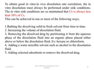 12/14/2021
Factor affecting drug absorption by K.C
Panigrahi
10
To obtain good in vitro-in vivo dissolution rate correlation, the in
vitro dissolution must always be performed under sink conditions.
The in vitro sink conditions are so maintained that Cb is always less
than 10% of Cs.
This can be achieved in one or more of the following ways;
1.Bathing the dissolving solid in fresh solvent from time to time.
2. Increasing the volume of dissolution fluid.
3. Removing the dissolved drug by partitioning it from the aqueous
phase of the dissolution fluid into an organic phase placed either
above or below the dissolution fluid. Ex: hexane or chloroform.
4. Adding a water miscible solvent such as alcohol to the dissolution
fluid.
5. Adding selected adsorbents to remove the dissolved drug.
 