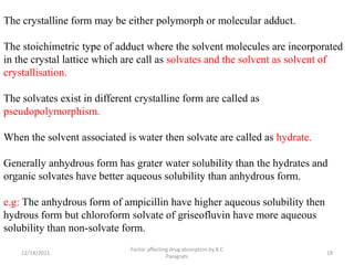The crystalline form may be either polymorph or molecular adduct.
The stoichimetric type of adduct where the solvent molecules are incorporated
in the crystal lattice which are call as solvates and the solvent as solvent of
crystallisation.
The solvates exist in different crystalline form are called as
pseudopolymorphism.
When the solvent associated is water then solvate are called as hydrate.
Generally anhydrous form has grater water solubility than the hydrates and
organic solvates have better aqueous solubility than anhydrous form.
e.g: The anhydrous form of ampicillin have higher aqueous solubility then
hydrous form but chloroform solvate of griseofluvin have more aqueous
solubility than non-solvate form.
12/14/2021
Factor affecting drug absorption by K.C
Panigrahi
18
 